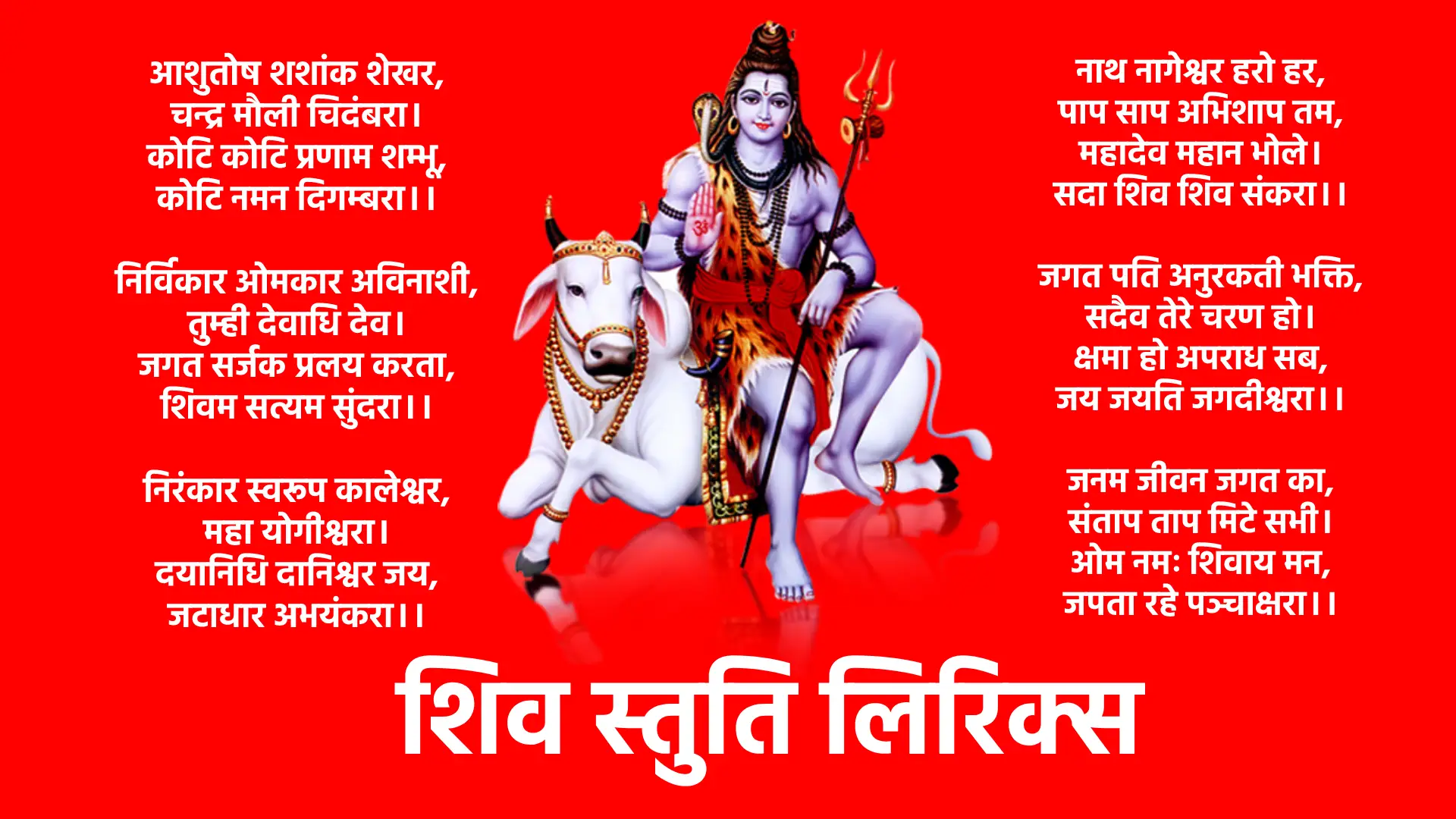 Shiv Stuti Lyrics ।। निर्विकार ओमकार अविनाशी, तुम्ही देवाधि देव। जगत सर्जक प्रलय करता, शिवम सत्यम सुंदरा।। निरंकार स्वरूप कालेश्वर, महा योगीश्वरा। दयानिधि दानिश्वर जय, जटाधार अभयंकरा।। शूल पानी त्रिशूल धारी, औगड़ी बाघम्बरी। जय महेश त्रिलोचनाय, विश्वनाथ विशम्भरा।। नाथ नागेश्वर हरो हर, पाप साप अभिशाप तम, महादेव महान भोले। सदा शिव शिव संकरा।। जगत पति अनुरकती भक्ति, सदैव तेरे चरण हो। क्षमा हो अपराध सब, जय जयति जगदीश्वरा।। जनम जीवन जगत का, संताप ताप मिटे सभी। ओम नमः शिवाय मन, जपता रहे पञ्चाक्षरा।। आशुतोष शशांक शेखर, चन्द्र मौली चिदंबरा। कोटि कोटि प्रणाम शम्भू, कोटि नमन दिगम्बरा।। कोटि नमन दिगम्बरा.. कोटि नमन दिगम्बरा.. कोटि नमन दिगम्बरा..
